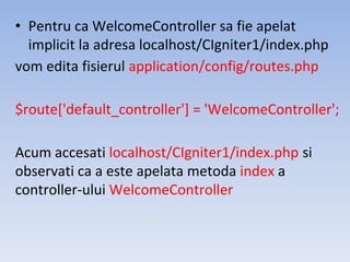 • Pentru ca WelcomeController sa fie apelat
implicit la adresa localhost/CIgniter1/index.php
vom edita fisierul application/config/routes.php
$route['default_controller'] = 'WelcomeController';
Acum accesati localhost/CIgniter1/index.php si
observati ca a este apelata metoda index a
controller-ului WelcomeController
 