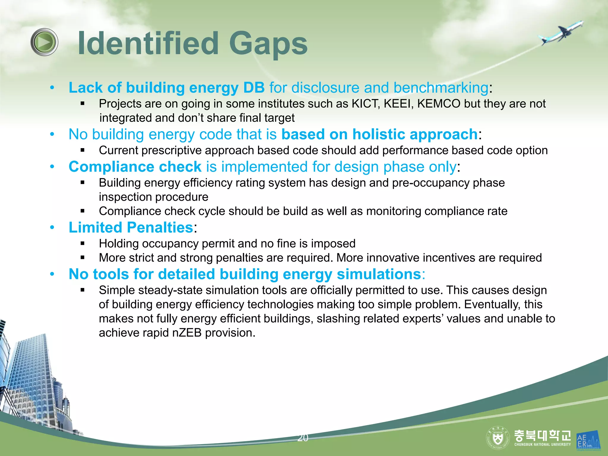 Identified Gaps
• Lack of building energy DB for disclosure and benchmarking:
▪ Projects are on going in some institutes such as KICT, KEEI, KEMCO but they are not
integrated and don’t share final target
• No building energy code that is based on holistic approach:
▪ Current prescriptive approach based code should add performance based code option
• Compliance check is implemented for design phase only:
▪ Building energy efficiency rating system has design and pre-occupancy phase
inspection procedure
▪ Compliance check cycle should be build as well as monitoring compliance rate
• Limited Penalties:
▪ Holding occupancy permit and no fine is imposed
▪ More strict and strong penalties are required. More innovative incentives are required
• No tools for detailed building energy simulations:
▪ Simple steady-state simulation tools are officially permitted to use. This causes design
of building energy efficiency technologies making too simple problem. Eventually, this
makes not fully energy efficient buildings, slashing related experts’ values and unable to
achieve rapid nZEB provision.
20
 