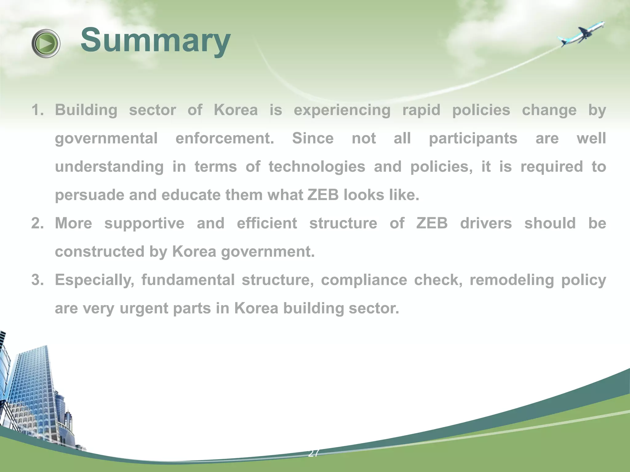 27
Summary
1. Building sector of Korea is experiencing rapid policies change by
governmental enforcement. Since not all participants are well
understanding in terms of technologies and policies, it is required to
persuade and educate them what ZEB looks like.
2. More supportive and efficient structure of ZEB drivers should be
constructed by Korea government.
3. Especially, fundamental structure, compliance check, remodeling policy
are very urgent parts in Korea building sector.
 