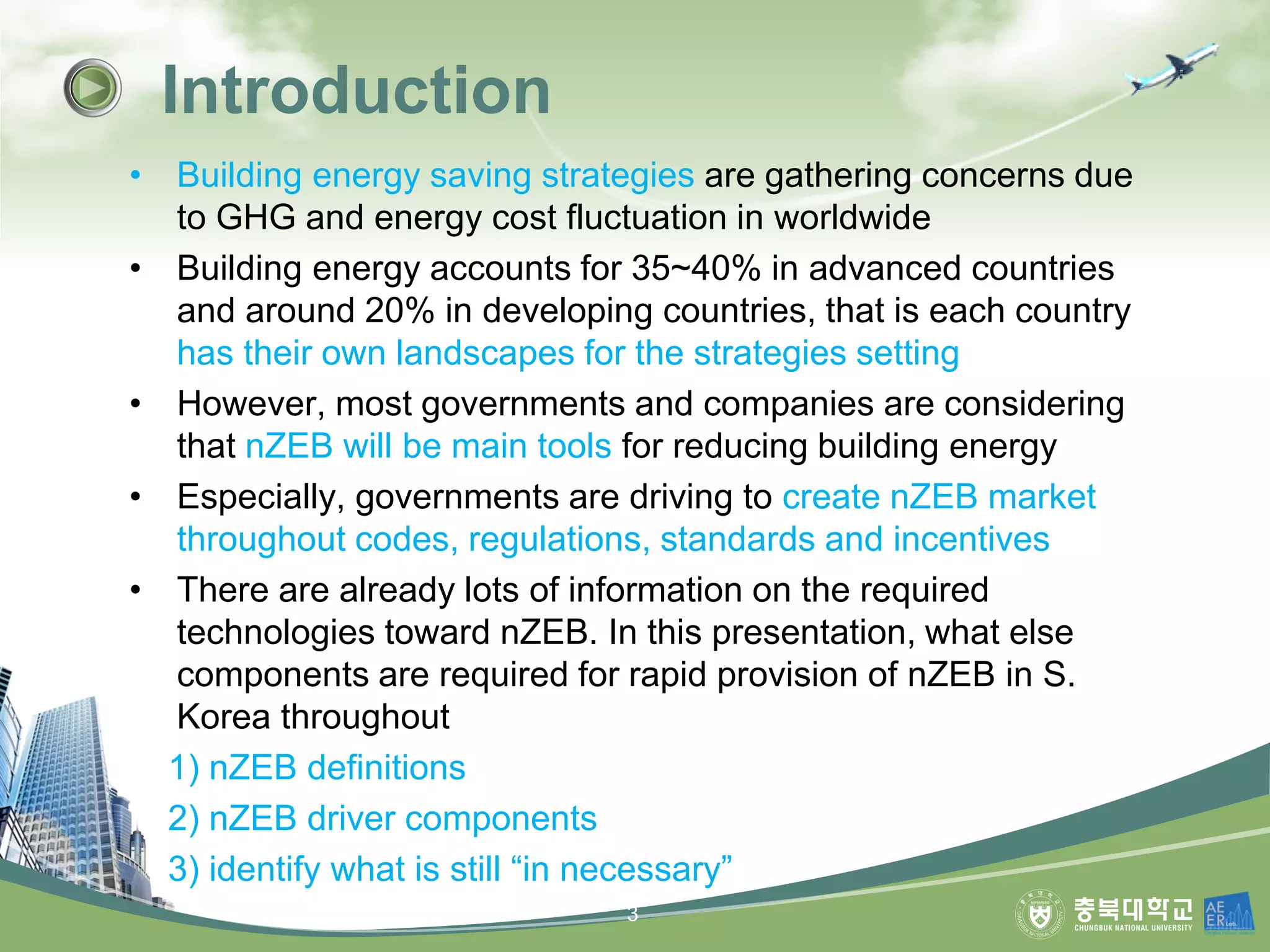 • Building energy saving strategies are gathering concerns due
to GHG and energy cost fluctuation in worldwide
• Building energy accounts for 35~40% in advanced countries
and around 20% in developing countries, that is each country
has their own landscapes for the strategies setting
• However, most governments and companies are considering
that nZEB will be main tools for reducing building energy
• Especially, governments are driving to create nZEB market
throughout codes, regulations, standards and incentives
• There are already lots of information on the required
technologies toward nZEB. In this presentation, what else
components are required for rapid provision of nZEB in S.
Korea throughout
1) nZEB definitions
2) nZEB driver components
3) identify what is still “in necessary”
Introduction
3
 