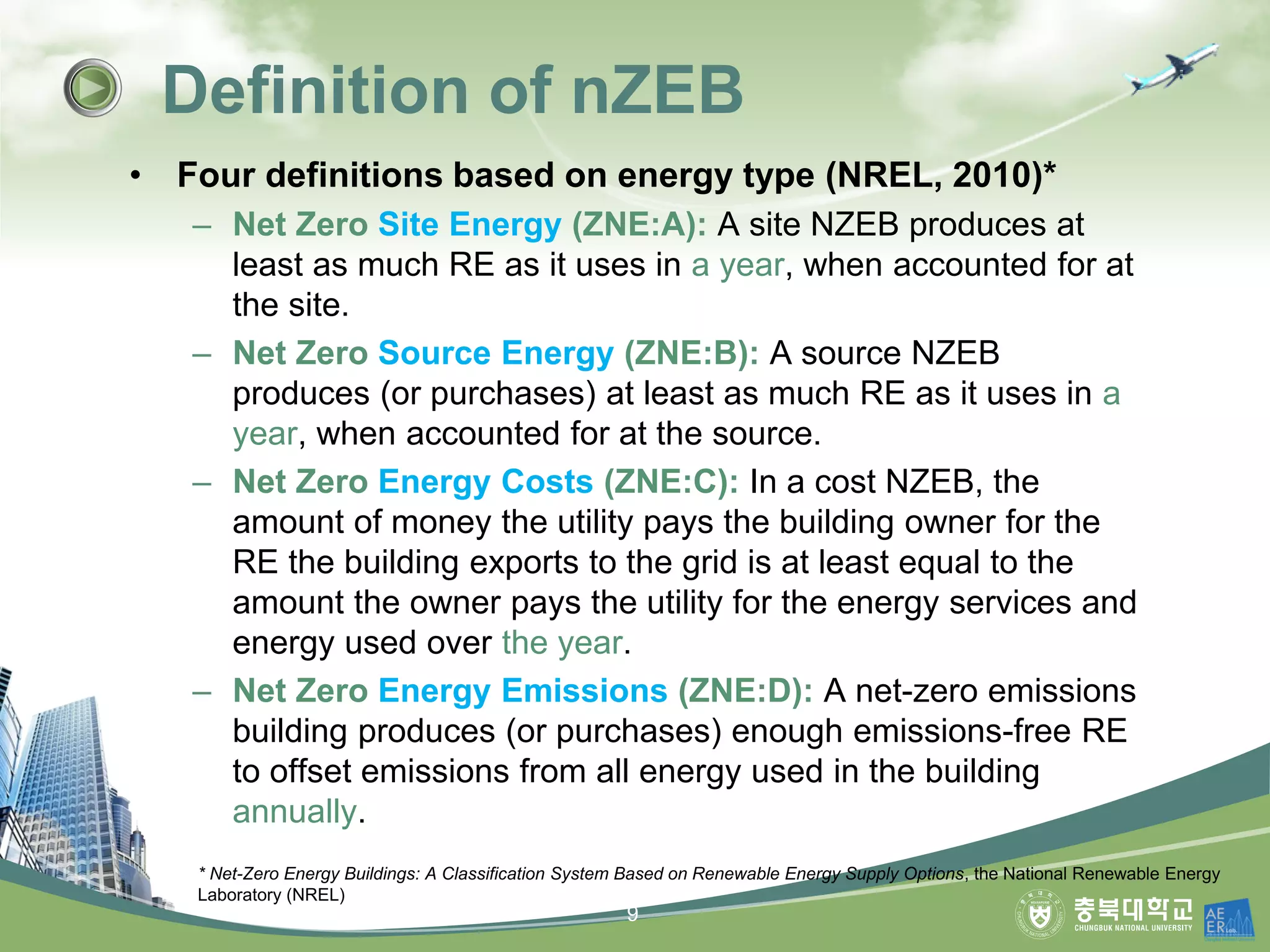 • Four definitions based on energy type (NREL, 2010)*
– Net Zero Site Energy (ZNE:A): A site NZEB produces at
least as much RE as it uses in a year, when accounted for at
the site.
– Net Zero Source Energy (ZNE:B): A source NZEB
produces (or purchases) at least as much RE as it uses in a
year, when accounted for at the source.
– Net Zero Energy Costs (ZNE:C): In a cost NZEB, the
amount of money the utility pays the building owner for the
RE the building exports to the grid is at least equal to the
amount the owner pays the utility for the energy services and
energy used over the year.
– Net Zero Energy Emissions (ZNE:D): A net-zero emissions
building produces (or purchases) enough emissions-free RE
to offset emissions from all energy used in the building
annually.
Definition of nZEB
* Net-Zero Energy Buildings: A Classification System Based on Renewable Energy Supply Options, the National Renewable Energy
Laboratory (NREL)
9
 