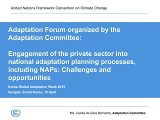 Ms. Cecilia da Silva Bernardo, Adaptation Committee
Adaptation Forum organized by the
Adaptation Committee:
Engagement of the private sector into
national adaptation planning processes,
including NAPs: Challenges and
opportunities
Korea Global Adaptation Week 2019
Songdo, South Korea, 10 April
 