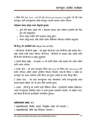 कम्प्यूटर तालीम काययक्रम
BY: DIPAK KUMAR KHADKA (ITO TEMKEMAIYUNG) १५
५ (ननक पोटय )NIC Port) :- NIC को पूरा रुप Network Interface Card हुन्छ। यो पोटय एउटा
कम्प्युटर अको कम्प्युटरिंग जोर्ी कम्प्युटर नेटवकय बनाउन प्रयोग गररन्छ।
पोटडिरुमा के वल जोड्िा ध्यान हिनुपने कु रािरु
 कु नै पनन के बल जोड्र्ा पोटय र के बलको बनावट )मेल /कफमेल (राम्रोिाँग हेरी कफट
हुने गरी जोड्नुपर्यछ।
 के वल जोड्र्ा कदहले पनन बलपूवक जोड्नु हुर्ैन।
 के वल जोड्नु भन्र्ा अनि, जोड्ने ठाउाँमा लेखिएको िंके तहरु राम्रोिाँग पढ्नुपछय।
भस.वप.यु .को अगाडर्को भाग (Front View of CPU)
१ (सि.डर्.रोम /डर्.सभ.डर् ड्राइभ :- यो ड्राइभ सि.डर्.रोम तथा डर्.सभ.डर् रािी र्ाटाहरु ररर् /
राईट गनयको लागग प्रयोग गररन्छ। सि.डर्.रोम /डर्.सभ.डर् मा र्ाटाहरु राईट गनयको लागग
सि.डर्.रोम /डर्.सभ.डर् R/W ड्राइभ हुनुपर्यछ।
२ (फ्लपी डर्स्क ड्राइभ :- यो ड्राइभ ३.५'' को फ्लपप दर्स्क रािी र्ाटाहरु ररर् /राईट गनयको
लागग प्रयोग गररन्छ।
३ (पावर बटन :- यो बटन कम्प्युटर न्स्वच अन (start) वा न्स्वच अफ (Shut down) गनय
प्रयोग गररन्छ। अदहले बनेको अपरेदटङ सिस्टम पवन्र्ोज ए्ि.पी, सभस्टा र िेभेन मा
कम्प्युटर िट र्ाउन गनायिाथ आफैं न्स्वच अफ हुन्छ त्यिैले यो बटन गथच्नु पर्ैन।
४ (ररिेट बटन :- यो बटन कम्प्युटरमा पावर डर्स्कने्ट नगरी कम्प्युटरलाई ह्याङ
भएको बेलामा ररईस्ट गनय यो बटन ननकै उपयागी हुन्छ।
५ (लाइट :- सि.पप.यु को अगार्ी पट्टी पवसभन्न थररका )रातो,हररयो (बत्तीहरु र्ेखिन्छन्।
जिले कम्प्युटरमा प्रोिेसिङ व्यस्त छ भन्ने कु राको जानकारी गराउाँछ। यी बत्तीहरु पावर,
हार्य डर्स्क,सि.डर्.रोम इत्यादर्िाँग िम्पबन्न्धत हुन्छन्।
प्रयोगात्मक कक्षा: २-१
१ िहभागीहरुलाई ककबोर्य, माऊि, पेनड्राईभ जर्ान गनय लगाउने ।
२ िहभागीहरुलाई सिडर् राख्न ननकाल्न लगाउने ।
 