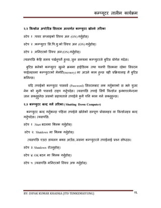 कम्प्यूटर तालीम काययक्रम
BY: DIPAK KUMAR KHADKA (ITO TEMKEMAIYUNG) १६
२.२ ववन्र्ोज अपरेहटङ भसस्टम अन्तगडत कम्प्युटर खोल्ने तररका
स्टेप १ :पावर ि्लाइको न्स्वच अन (ON) गनुयहोि्।
स्टेप २ :कम्प्युटर सि.पप.यु.को न्स्वच अन (ON) गनुयहोि्।
स्टेप ३ :मननटरको न्स्वच अन (ON) गनुयहोि्।
त्यिपनछ के दह िमय पियनुपने हुन्छ, जुन िमयमा कम्प्युटरले बुदटङ प्रोगेि गर्यछ।
बुदटङ भनेको कम्प्युटर िुल्ने क्रममा हाईडर्स्क तथा फ्लपी डर्स्कमा रहेका सिस्टम
फाईलहरुमा कम्प्युटरको मेमोरी(memory) मा आउने काम हुन्छ यही प्रकक्रयालाइ नै बुदटङ
भननन्छ।
यदर् तपाईको कम्प्युटर पािवर्य (Password) सिस्टमबाट लक गनुयभएको छ भने युजर
नेम को मुनी पािवर्य टाइप गनुयपर्यछ। त्यिपनछ तपाई सिधै पवन्र्ोज इन्भाएरमेन्टमा
जान ि्नुहुनेछ जिको िहायताले तपाईले कु नै पनन काम गनय ि्नुहुन्छ।
२.३ कम्प्युटर बन्ि गने तररका ( Shutting Down Computer)
कम्प्युटर बन्र् गनुयभन्र्ा पदहला तपाईले िोलेको िम्पपूण प्रोग्रामहरु वा पवन्र्ोजहरु बन्र्
गनुयपर्यछ। त्यिपनछ,
स्टेप १ :Start बटनमा न््लक गनुयहोि्।
स्टेप २: Shutdown मा न््लक गनुयहोि्।
त्यिपनछ एउटा र्ायलग ब्ि आउाँछ, जिमा कम्प्युटरले तपाईलाई प्रश्न िोध्र्छ।
स्टेप ३: Shutdown रोज्नुहोि्।
स्टेप ४: OK बटन मा न््लक गनुयहोि्।
स्टेप ५ :त्यिपनछ मननटरको न्स्वच अफ गनुयहोि्।
 