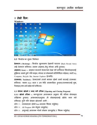 कम्प्यूटर तालीम काययक्रम
BY: DIPAK KUMAR KHADKA (ITO TEMKEMAIYUNG) १७
३ तेस्रो हिन:
Windows
३.१ पवन्र्ोज का मुख्य पवशेषता
र्ेस्कटप ( Desktop) :- पवन्र्ोज िुल्नािाथ र्ेिापने धरातल (Back Round Area)
लाई र्ेस्कटप भननन्छ। जिमा आइकन्, मेनु, फोल्र्र आदर् हुन्छन्।
आइकन( Icon) :- आइकन भन्नाले र्ेस्कटपमा र्ेिा पने ग्राकफकल सिम्पवोलहरुलाई
बुखिन्छ जिले कु नै पनन फाइल, फोल्र्र वा प्रोग्रामको प्रनतननगधत्व गर्यछन्। जस्तै My
Computer, Recycle Bin, Internet Explorer ईत्यादर्।
टास्कबार( Taskbar):- र्ेस्कटवको तल्लो भागमा रहेको लामो वारलाई टास्कबार
भननन्छ। यिमा Start बटन र अरु के दह जानकारीहरु हुन्छन्।टास्कबारलाई मुभ्,
ररिाइज ्तथा अटो हाईर् गनय िककन्छ।
३.२ प्रोगाम खोलने र बन्ि गने तररका (Opening and Closing Program)
३.२.१ खोल्ने तररका :- कम्प्युटरमा आवश्यकता अनुिार धेरै थररका प्रोगामहरु
राखिएका हुन्छन्। आवश्यकताअनुिार ती प्रोग्रामहरुलाई िोलेर काम गनय
िककन्छ। कु नै पनन प्रोग्राम िोल्नको लागी :
स्टेप १ : टास्कबारमा रहेको Start बटनमा न््लक गनुयहोि्।
स्टेप २ : All Program िब मेनुमा जानुहोि्।
स्टेप ३ : आफु लाई आवश्यक परेको प्रोग्राम छान्नुहोि् र न््लक गनुयहोि्।
 