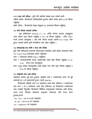 कम्प्यूटर तालीम काययक्रम
BY: DIPAK KUMAR KHADKA (ITO TEMKEMAIYUNG) १८
३.२.२ बन्ि गने तररका : कु नै पनन िोलेको प्रोग्राम बन्र् गनयको लागी :
पदहलो तररका :पवन्र्ोजको मागथपट्दटको कु नामा रहेको ्लोज बटन (x) मा न््लक
गनुयहोि्।
र्ोस्रो तररका : पवन्र्ोजको फाइल मेनुबाट Exit अ्िनमा न््लक गनुयहोि्।
३.३ नयाँ फोल्र्र बनाउने तररका
जुन लोके िनमा (Desktop, C:, D: आदर्) फोल्र्र बनाउन चाहनुहुन्छ
त्यि ठाउाँमा राइट ककल्क गनुयहोि् र New मा ककल्क गनुयहोि् । अनन Folder
भन्ने अ्िन छान्नुहोि् । अब नयााँ फोल्र्र बन्र्छ जिमा New Folder नाम
हुन्छ त्यिको ठाउाँमा कु नै िम्पबन्न्धत नाम टाइप गनुयहोि् ।
३.४ फोल्र्रलाई कट /कवप र पेस्ट गने तररका
कु नै पनन लोके िनमा बनाएको फोल्र्रलाई एकठाउाँमा अको ठाउाँमा लैजानको लागी
Cut/ Copy र Paste कमाण्र्हरु प्रयोग गनुयपर्यछ।
स्टेप १ :फोल्र्रहरु िेले्ट (Select ) गनुयहोि्।
स्टेप २ :फोल्र्रहरुमागथ माउि ्वाइन्टलाई रािेर राईट न््लक गनुयहोि् र Cut/
Copy मध्ये एउटा छान्नुहोि्।
स्टेप ३:जुन ठाउाँमा लैजानुपनेछ त्यिै ठाउाँमा गएर फे री राइट न््लक गनुयहोि् र
Paste मा न््लक गनुयहोि्।
३.५ फाईलको नाम राख्ने तररका
फाईलको नाममा र्ुई भाग हुन्छन् :प्राइमरर नाम र ए्िटेन्िन् नाम। यी र्ुई
नामलाई र्ट (.)ले छु ट्याएको हुन्छ। जस्तै: himal.doc
पवन्र्ोजमा प्राइमरर नाम २२५ ्यारे्टर िम्पम दर्न िककन्छ र ए्िटेन्िन
नाम मात्र ३ वा ४ ्यारे्टर िम्पम दर्न िककन्छ। तर पवन्र्ोजमा ए्िटेन्िन
नाम तपाईले दर्नुपर्ेन पवन्र्ोजले पवसभन्न फाइलहरुको ए्टेन्िन आफैं दर्न्छ।
फरक फरक पवन्र्ोज प्रोग्राममा फाइलका ए्टेन्िन पनन फरक फरक
हुन्छन्।जस्तै:
.doc, docx = MS Word का फाइलहरु
.xls, xlsx = MS Excel का फाइलहरु
.exe = Application का फाइलहरु
 
