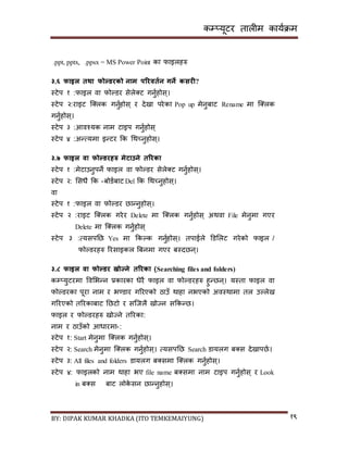 कम्प्यूटर तालीम काययक्रम
BY: DIPAK KUMAR KHADKA (ITO TEMKEMAIYUNG) १९
.ppt, pptx, .ppsx = MS Power Point का फाइलहरु
३.६ फाइल तथा फोल्र्रको नाम पररवतडन गने कसरी?
स्टेप १ :फाइल वा फोल्र्र िेले्ट गनुयहोि्।
स्टेप २:राइट न््लक गनुयहोि् र र्ेिा परेका Pop up मेनुबाट Rename मा न््लक
गनुयहोि्।
स्टेप ३ :आवश्यक नाम टाइप गनुयहोि्
स्टेप ४ :अन्त्यमा इन्टर कक गथच्नुहोि्।
३.७ फाइल वा फोल्र्रिरु मेटाउने तररका
स्टेप १ :मेटाउनुपने फाइल वा फोल्र्र िेले्ट गनुयहोि्।
स्टेप २: सिधै कक -बोर्यबाट Del कक गथच्नुहोि्।
वा
स्टेप १ :फाइल वा फोल्र्र छान्नुहोि्।
स्टेप २ :राइट न््लक गरेर Delete मा न््लक गनुयहोि् अथवा File मेनुमा गएर
Delete मा न््लक गनुयहोि्
स्टेप ३ :त्यिपनछ Yes मा ककल्क गनुयहोि्। तपाईले डर्सलट गरेको फाइल /
फोल्र्रहरु ररिाइकल बबनमा गएर बस्र्छन्।
३.८ फाइल वा फोल्र्र खोज्ने तररका (Searching files and folders)
कम्प्युटरमा पवसभन्न प्रकारका धेरै फाइल वा फोल्र्रहरु हुन्छन्। यस्ता फाइल वा
फोल्र्रका पूरा नाम र भण्र्ार गररएको ठाउाँ थाहा नभएको अवस्थामा तल उल्लेि
गररएको तररकाबाट नछटो र िन्जलै िोज्न िककन्छ।
फाइल र फोल्र्रहरु िोज्ने तररका:
नाम र ठाउाँको आधारमा :-
स्टेप १: Start मेनुमा न््लक गनुयहोि्।
स्टेप २: Search मेनुमा न््लक गनुयहोि्। त्यिपनछ Search र्ायलग ब्ि र्ेिापछय।
स्टेप ३: All files and folders र्ायलग ब्िमा न््लक गनुयहोि्।
स्टेप ४: फाइलको नाम थाहा भए file name ब्िमा नाम टाइप गनुयहोि् र Look
in ब्ि बाट लोके िन छान्नुहोि्।
 