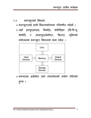 कम्प्यूटर तालीम काययक्रम
BY: DIPAK KUMAR KHADKA (ITO TEMKEMAIYUNG) २
१.२ कम्प्यूटरको सिस्टम
 कम्प्यूटरलाई हामी सिस्टमकोरुपमा पररभषीत गर्यछौ ।
 जहााँ इनपुट(माउि, ककबोर्य), प्रोिेसिङ्ग (सि.पप.यू,
मेमोरी) र आउटपुट(मोनीटर, पप्रन्टर) यूननटको
िंयोजनमा कम्प्यूटर सिस्टमले काम गर्यछ ।
 कम्प्टरमा हार्यवेयर तथा स्फटवेयरको प्रयोग गररएको
हुन्छ ।
 