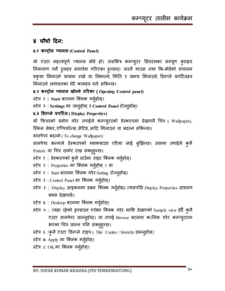 कम्प्यूटर तालीम काययक्रम
BY: DIPAK KUMAR KHADKA (ITO TEMKEMAIYUNG) २०
४ चौथो हिन:
४.१ कन्रोल ्यानल (Control Panel)
यो एउटा महत्वपूणय ्यानल बोर्य हो। जिसभत्र कम्प्युटर सिस्टमका िम्पपूण कु राहरु
ननयन्त्तण गने टुलहरु िमावेश गररएका हुन्छन्। जस्तै माउि तथा कक-बोर्यको िंचालन
प्रकृ या समलाउने प्राग्राम राख्ने वा ननकाल्ने, समनत र िमय समलाउने, डर्स््ले प्रपदटयजहरु
समलाउने लगायतका धेरै कामहरु गनय िककन्छ।
४.२ कन्रोल ्यानल खोल्ने तररका ( Opening Control panel)
स्टेप १ : Start बटनमा न््लक गनुयहोि्।
स्टेप २ : Settings मा जानुहोि् र Control Panel रोज्नुहोि्।
४.३ डर्स््ले प्रपहटडज ( Display Properties)
यो कफचरको प्रयोग गरेर तपाईले कम्प्युटरको र्ेस्कटपमा र्ेिापने गचत्र ( Wallpaper),
न्स्कन िेभर, एन््पयरेन्ि, िेदटङ, आदर् समलाउन वा बर्ल्न िककन्छ।
वालपेपर बर्ल्ने ( To change Wallpaper):
वालपेपर भन्नाले र्ेस्कटपको ब्याकग्राउर् एररया लाई बुखिन्छ। जिमा तपाईले कु नै
Pattern वा गचत्र छानेर राख्न ि्नुहुन्छ।
स्टेप १ : र्ेस्कटपको कु नै ठाउाँमा राइट न््लक गनुयहोि्।
स्टेप २ : Properties मा न््लक गनुयहोि् । वा
स्टेप १ : Start बटनमा न््लक गरेर Setting रोज्नुहोि्।
स्टेप २ : Control Panel मा न््लक गनुयहोि्।
स्टेप ३ : Display आइकनमा र्बल न््लक गनुयहोि्। त्यिपनछ Display Properties र्ायलग
ब्ि र्ेिापछय।
स्टेप ४ : Desktop बटनमा न््लक गनुयहोि्।
स्टेप ५ : त्यहा रहेको ड्रपर्ाउन एरोमा न््लक गरेर मागथ र्ेिाएको Sample view हेर्ै कु नै
एउटा वालपेपर छान्नुहोि्। वा तपाई Browse बटनमा क।सलक गरेर कम्प्युटरमा
भएका गचत्र छान्न पनन ि्नुहुन्छ।
स्टेप ६ :कु नै एउटा डर्स््ले टाइप ( Tile/ Centre / Stretch) छान्नुहोि्।
स्टेप ७: Apply मा न््लक गनुयहोि्।
स्टेप ८: OK मा न््लक गनुयहोि्।
 