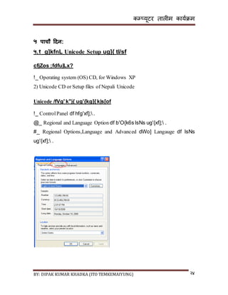 कम्प्यूटर तालीम काययक्रम
BY: DIPAK KUMAR KHADKA (ITO TEMKEMAIYUNG) २४
५ पाचौ हिन:
५.१ g]kfnL Unicode Setup ug]{ tl/sf
cfjZos ;fdfu|Lx?
!_ Operating system (OS) CD, for Windows XP
2) Unicode CD or Setup files of Nepali Unicode
Unicode /fVg' k"j{ ug'{kg]{k|s[of
!_ ControlPanel df hfg'xf]; .
@_ Regional and Language Option df b'O{k6s lsNs ug'{xf]; .
#_ Regional Options,Language and Advanced dWo] Langauge df lsNs
ug'{xf]; .
 