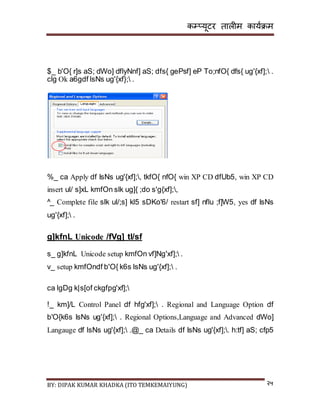 कम्प्यूटर तालीम काययक्रम
BY: DIPAK KUMAR KHADKA (ITO TEMKEMAIYUNG) २५
$_ b'O{ r]s aS; dWo] dflyNnf] aS; dfs{ gePsf] eP To;nfO{ dfs{ ug'{xf]; .
clg Ok a6gdf lsNs ug'{xf}; .
%_ ca Apply df lsNs ug'{xf];, tkfO{ nfO{ win XP CD dfUb5, win XP CD
insert ul/ s]xL kmfOn slk ug]{ ;do s'g{xf];,
^_ Complete file slk ul/;s] kl5 sDKo'6/ restart sf] nflu ;f]W5, yes df lsNs
ug'{xf]; .
g]kfnL Unicode /fVg] tl/sf
s_ g]kfnL Unicode setup kmfOn vf]Ng'xf]; .
v_ setup kmfOndf b'O{ k6s lsNs ug'{xf]; .
ca lgDg k|s[of ckgfpg'xf];
!_ km]/L Control Panel df hfg'xf]; . Regional and Language Option df
b'O{k6s lsNs ug'{xf]; . Regional Options,Language and Advanced dWo]
Langauge df lsNs ug'{xf]; .@_ ca Details df lsNs ug'{xf];. h:tf] aS; cfp5
 