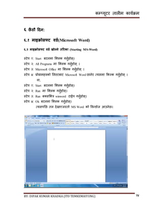 कम्प्यूटर तालीम काययक्रम
BY: DIPAK KUMAR KHADKA (ITO TEMKEMAIYUNG) २४
६ छैठौ हिन:
६.१ माइिोसफ्ट वर्ड(Microsoft Word)
६.२ माइिोसफ्ट वर्ड खोल्ने तररका (Starting MS-Word)
स्टेप १: Start बटनमा न््लक गनुयहोि्।
स्टेप २: All Programs मा न््लक गनुयहोि् ।
स्टेप ३: Microsoft Office मा न््लक गनुयहोि् ।
स्टेप ४: प्रोग्रामहरुको सलस्टबाट Microsoft Word छानेर त्यिमा ककल्क गनुयहोि् ।
वा,
स्टेप १: Start बटनमा न््लक गनुयहोि्।
स्टेप २: Run मा न््लक गनुयहोि्।
स्टेप ३: Run ब्िसभत्र winword टाईप गनुयहोि्।
स्टेप ४: Ok बटनमा न््लक गनुयहोि्।
त्यिपनछ तल र्ेिाएजस्तो MS Word को पवन्र्ोज आउनेछ।
 