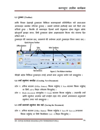 कम्प्यूटर तालीम काययक्रम
BY: DIPAK KUMAR KHADKA (ITO TEMKEMAIYUNG) २५
६.३ टुलबार (Toolbar)
मागथ गचत्रमा र्ेिाएिै टुलबारमा पवसभन्न कमाण्र्हरुको प्रनतननगधत्व गने िाना-िाना
आएकनहरु िमाबेश गररएका हुन्छन् । जिको प्रयोगले हामीलाई काम गनय नछटो तथा
िन्जलो हुन्छ । ककनकक ती कमाण्र्हरु दर्नको लागी मेनुबारमा रहेका मेनुहरु िोलेर
िोज्नुपने िन्िट भएन, सिधै टुलबारमा रहेका आइकनहरुमा ककल्क गरेर कमाण्र् दर्न
िककने भयो ।
टुलबारहरु धेरै प्रकारका छन्, जिमध्ये धेरै प्रयोगमा आउने टुलबारहरु ननम्पन प्रकार छन् ।
यीर्ेिी बाहेक पवसभन्न टुलबारहरु तपाई आफ्नो काम अनुिार प्रयोग गनय ि्नुहुनेछ ।
६.४ नयाँ र्कु मेन्ट बनाउँिा (Creating New Document)
स्टेप १: अकफि बटनमा (Office Button) न््लक गनुयहोि् र New बटनमा न््लक गनुयहोि्
वा सिधै ctrl+n ककहरु एकै िाथ गथच्नुहोि् ।
स्टेप २: Blank document छान्नुहोि् र Create बटनमा ककल्क गनुयहोि् । त्यिपनछ नयााँ
िासल र्कु मेन्ट आउनेछ जहााँ तपाईले टाइप गरेर आफ्नो आवश्यकता अनुिारको
र्कु मेन्ट तयार पानय ि्नुहुन्छ ।
६.५ नयाँ बनाएको र्कु मेन्ट सेभ गिाड (Saving the Document)
स्टेप १: अकफि बटनमा (Office Button) न््लक गनुयहोि् र Save वा Save as अ्िनमा
न््लक गनुयहोि् वा सिधै ककबोर्यबाट Ctrl + S ककहरु गथच्नुहोि् ।
 