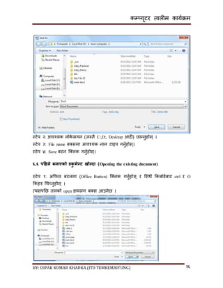 कम्प्यूटर तालीम काययक्रम
BY: DIPAK KUMAR KHADKA (ITO TEMKEMAIYUNG) २६
स्टेप २: आवश्यक लोके िगन (जस्तै C:,D:, Desktop आर्ी) छान्नुहोि् ।
स्टेप ३: File name ब्िमा आवश्यक नाम टाइप गनुयहोि्।
स्टेप ४: Save बटन न््लक गनुयहोि्।
६.६ पहिले बनाएको र्कु मेन्ट खोल्िा (Opening the existing document)
स्टेप १: अकफि बटनमा (Office Button) न््लक गनुयहोि् र सिधै ककबोर्यबाट ctrl र O
ककहरु गथच्नुहोि् ।
त्यिपनछ तलको open र्ायलग ब्ि आउनेछ ।
 