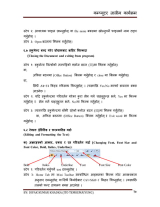 कम्प्यूटर तालीम काययक्रम
BY: DIPAK KUMAR KHADKA (ITO TEMKEMAIYUNG) २७
स्टेप २: आवश्यक फाइल छान्नुहोि् वा file name ब्िमा िोल्नुपने फाइलको नाम टाइप
गनुयहोि् ।
स्टेप ३: Open बटनमा न््लक गनुयहोि्।
६.७ र्कु मेन्ट बन्ि गरेर प्रोग्रामबाट बाहिर ननस्किा
(Closing the Document and exiting from program)
स्टेप १: र्कु मेन्ट पवन्र्ोको तलपदट्टको ्लोज बटन ()मा न््लक गनुयहोि्।
वा,
अकफि बटनमा (Office Button) न््लक गनुयहोि् र close मा न््लक गनुयहोि्।
वा,
सिधै Alt+F4 ककहरु एकै िाथ गथच्नुहोि् । त्यिपनछ Yes/No भएको र्ायलग ब्ि
आउनेछ ।
स्टेप २: यदर् र्कु मेन्टमा पररवतयन गरेका कु रा िेभ गनय चाहनुहुन्छ भने, Yes मा ककल्क
गनुयहोि् र िेभ गनय चाहनुहुन्न भने, No मा ककल्क गनुयहोि् ।
स्टेप ३: त्यिपनछ र्कु मेन्टमा बााँकी रहेको ्लोज बटन ()मा न््लक गनुयहोि्।
वा, अकफि बटनमा (Office Button) न््लक गनुयहोि् र Exit word मा ककल्क
गनुयहोि् ।
६.८ टेक्सस्ट ईडर्हटङ र फरम्पयाहटङ गिाड
(Editing and Formatting the Text)
क( अक्षरिरुको आकार, प्रकार र रङ पररवतडन गिाड (Changing Font, Font Size and
Font Color, Bold, Italics, Underline):
Bold Italics Underline Font Font Size Font Color
स्टेप १: पररवतयन गनुयपने text छान्नुहोि् ।
स्टेप २: Home Tab मा Mini Toolbar िम्पबन्न्धत आइकनका ककल्क गरेर आवश्यकता
अनुिार छान्नुहोि् वा सिधै ककबोर्यबाट Ctrl+Shift+f ककहरु गथच्नुहोि् । त्यिपनछ
तलको फन्ट र्ायलग ब्ि आउनेछ ।
 