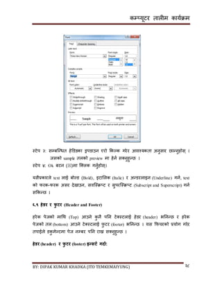 कम्प्यूटर तालीम काययक्रम
BY: DIPAK KUMAR KHADKA (ITO TEMKEMAIYUNG) २८
स्टेप ३: िम्पबन्न्धत हेडर्ङका ड्रपर्ाउन एरो ककल्क गरेर आवश्यकता अनुिार छान्नुहोि् ।
जिको sample तलको preview मा हेनय ि्नुहुन्छ ।
स्टेप ४: Ok बटन ()मा न््लक गनुयहोि्।
यिैप्रकारले text लाई बोल्र् (Bold), इटासलक (Italic) र अन्र्रलाइन (Underline) गनय, text
को फरक-फरक अिर र्ेिाउन, िवन्स्क्र्ट र िुपरन्स्क्र्ट (Subscript and Superscript) गनय
िककन्छ ।
६.९ िेर्र र फु टर (Header and Footer)
हरेक पेजको मागथ (Top) आउने कु नै पनन टे्स्टलाई हेर्र (header) भननन्छ र हरेक
पेजको तल (bottom) आउने टे्स्टलाई फु टर (footer) भननन्छ । यि कफचरको प्रयोग गरेर
तपाईले र्कु मेन्टमा पेज नम्पबर पनन राख्न ि्नुहुन्छ ।
िेर्र (header) र फु टर (footer) इन्सटड गिाड:
 