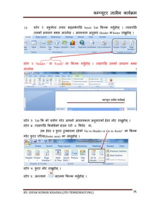 कम्प्यूटर तालीम काययक्रम
BY: DIPAK KUMAR KHADKA (ITO TEMKEMAIYUNG) २९
(i) स्टेप १: र्कु मेन्ट तयार भइिके पनछ Insert Tab ककल्क गनुयहोि् । त्यिपनछ
तलको र्ायलग ब्ि आउनेछ । आवश्यता अनुिार Header वा footer राख्नुहोि् ।
स्टेप २: 'Header ' वा 'Footer’ मा ककल्क गनुयहोि् । त्यिपनछ तलको र्ायलग ब्ि
आउनेछ ।
स्टेप ३: Tab कक को प्रयोग गरेर आफ्नो आवश्यकता अनुिारको हेर्र नोट राख्नुहोि् ।
स्टेप ४: त्यिपनछ ककबोर्यको र्ाउन एरो  गथचेर वा,
उक्त हेर्र र फु टर टुलबारमा रहेको 'Go to Header or Go to footer' मा ककल्क
गरेर फु टर एररया(footer area) मा जानुहोि् ।
स्टेप ५: फु टर नोट राख्नुहोि् ।
स्टेप ६: अन्त्यमा बटनमा ककल्क गनुयहोि् ।
 