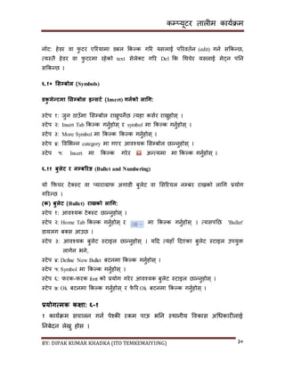 कम्प्यूटर तालीम काययक्रम
BY: DIPAK KUMAR KHADKA (ITO TEMKEMAIYUNG) ३०
नोट: हेर्र वा फु टर एररयामा र्बल ककल्क गरर यिलाई पररवतयन (edit) गनय िककन्छ,
त्यस्तै हेर्र वा फु टरमा रहेको text िेले्ट गरर Del कक गथचेर यिलाई मेट्न पनन
िककन्छ ।
६.१० भसम्पबोल (Symbols)
र्कु मेन्टमा भसम्पबोल इन्सटड (Insert) गनडको लाचग:
स्टेप १: जुन ठाउाँमा सिम्पबोल राख्नुपनेछ त्यहा कियर राख्नुहोि् ।
स्टेप २: Insert Tab ककल्क गनुयहोि् र symbol मा ककल्क गनुयहोि् ।
स्टेप ३: More Symbol मा ककल्क ककल्क गनुयहोि् ।
स्टेप ४: पवसभन्न category मा गएर आवश्यक सिम्पबोल छान्नुहोि् ।
स्टेप ५: Insert मा ककल्क गरेर अन्त्यमा मा ककल्क गनुयहोि् ।
६.११ बुलेट र नम्पबररङ (Bullet and Numbering)
यो कफचर टे्स्ट वा ्याराग्राफ अगार्ी बुलेट वा सिररयल नम्पबर राख्नको लागग प्रयोग
गररन्छ ।
(क( बुलेट (Bullet) राख्नको लाचग:
स्टेप १: आवश्यक टे्स्ट छान्नुहोि् ।
स्टेप २: Home Tab ककल्क गनुयहोि् र मा ककल्क गनुयहोि् । त्यिपनछ 'Bullet'
र्ायलग ब्ि आउछ ।
स्टेप ३: आवश्यक बुलेट स्टाइल छान्नुहोि् । यदर् त्यहााँ दर्एका बुलेट स्टाइल उपयुक्त
लागेन भने,
स्टेप ४: Define New Bullet बटनमा ककल्क गनुयहोि् ।
स्टेप ५: Symbol मा ककल्क गनुयहोि् ।
स्टेप ६: फरक-फरक font को प्रयोग गरेर आवश्यक बुलेट स्टाइल छान्नुहोि् ।
स्टेप ७: Ok बटनमा ककल्क गनुयहोि् र फे रर Ok बटनमा ककल्क गनुयहोि् ।
प्रयोगत्मक कक्षा: ६-१
१ काययक्रम िचालन गनय पेश्की रकम पाऊ भनन स्थानीय पवकाि अगधकारीलाई
ननबेर्न लेख्नु होि ।
 