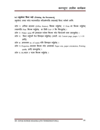 कम्प्यूटर तालीम काययक्रम
BY: DIPAK KUMAR KHADKA (ITO TEMKEMAIYUNG) ३२
७.३ र्कु मेन्ट वप्रन्ट गिाड (Printing the Document)
र्कु मेन्ट तयार पारेर फरम्पयादटङ गररिके पनछ त्यिलाई पप्रन्ट गनयको लागग:
स्टेप १: अकफि बटनमा (Office Button) न््लक गनुयहोि् र Print मा ककल्क गनुयहोि्
त्यिपनछ Print ककल्क गनुयहोि् वा सिधै Ctrl+ P कक गथच्नुहोि् ।
स्टेप २: Printer name को ड्रपर्ाउन एरोमा ककल्क गरेर पप्रन्टरको नाम छान्नुहोि् ।
स्टेप ३: पप्रन्ट गनुयपने पेज डर्फाइन गनुयहोि्। (जस्तै: All, Current page, pages: 1, 1-10
आदर्)
स्टेप ४: आवश्यक no. of copies पनन डर्फाइन गनुयहोि् ।
स्टेप ५: Properties बटनमा ककल्क गरेर आवश्यक Paper size, paper orientation, Printing
quality आदर् छान्नुहोि् ।
स्टेप ६: Ok बटन ३ पटक ककल्क गनुयहोि् ।
 