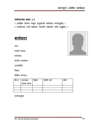 कम्प्यूटर तालीम काययक्रम
BY: DIPAK KUMAR KHADKA ४४
प्रयोगात्मक कक्षा: ८-१
१ तपाईको िंलग्न नमूना अनुिारको बायोर्ाटा वनाउनुहोि ् ।
२ वायर्ाटामा र्ायााँ िाईटमा पािपोटय िाईजको फोटो राख्नुहोि ् ।
बायोर्ाटा
नाम:
स्थायी ठेगाना:
कायायलय:
काययरत कायायलय:
जन्मसमनत:
सलङ्ग:
शैक्षिक योग्यता:
सि.नं. अध्ययन
गरेको िंस्था
सशिा उपत्तणय वषय श्रेणी
कायायअनुभव:
 