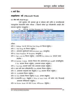 कम्प्यूटर तालीम काययक्रम
BY: DIPAK KUMAR KHADKA ४५
९ नवौ हिन:
माइिोसफ्ट वर्ड (Microsoft Word)
९.१ मेल मजड (Mail Merge)
एउटै र्कु मेन्ट एकै िमयमा र्ुई वा िोभन्र्ा बढी व्यडक्त वा कम्पपनीहरुलाई
पठाउनुपरेमा मेलमजयको प्रयोग गररन्छ । मेलमजय प्रोिेि पूरा गररिके पनछ तपाईले तीन
प्रकारका र्कु मेन्ट पाउनुहुनेछ ।
(i) Date file, (ii) Main Document (iii) Final Document.
तररका:
स्टेप १: Mailings Tab मा गएर Start Mail Merge मा ककल्क गनुयहोि् ।
स्टेप २: Mail Merge मा ककल्क गनुयहोि् ।
स्टेप ३: आवश्यक र्कु मेन्टको प्रकार (document type) छान्नुहोि्।
स्टेप ४: Select Recipients मा Recipients छान्नुहोि् ।
स्टेप ६: Type a new list ककल्क गनुयहोि् । त्यिपनछ New Address List र्ायलग ब्ि
आउनेछ ।
स्टेप ७:Customize Columns बटनमा ककल्क गरेर अनावश्यक field nameहरु हटाइदर्नुहोि्
र Ok बटनमा ककल्क गनुयहोि्। आवश्यक र्ाटाहरु भनुयहोि् ।
स्टेप ८: New Entry बटनको प्रयोग गरेर आवश्यक र्ाटाहरु भनुयहोि् ।
स्टेप ९: र्ाटा भने काम िककिके पनछ Close बटनमा ककल्क गनुयहोि् ।
स्टेप १०: आवश्यक फाइलको नाम दर्नुहोि् र Save बटनमा ककल्क गनुयहोि् ।
स्टेप ११: Ok बटनमा ककल्क गनुयहोि् ।
स्टेप १२: Next बटनमा ककल्क गनुयहोि् र Letter अ्िन लेख्नुहोि्।
स्टेप १३:त्यिपनछ Letter लेख्नुहोि् र Write & Insert Fields को प्रयोग गरेर कफल्र्लाई
आवश्यक पोन्जिनमा राख्नुहोि् ।
स्टेप १४: Preview Result मा गएर र Letter को Preview हेनुयहोि् ।
 