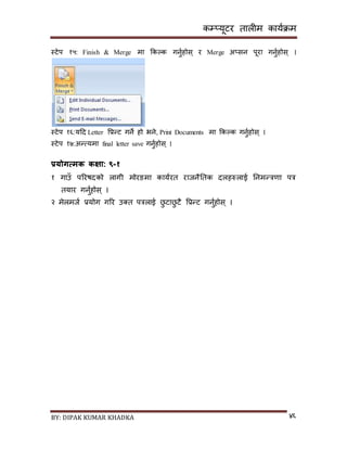 कम्प्यूटर तालीम काययक्रम
BY: DIPAK KUMAR KHADKA ४६
स्टेप १५: Finish & Merge मा ककल्क गनुयहोि् र Merge अ्िन पूरा गनुयहोि् ।
स्टेप १६:यदर् Letter पप्रन्ट गने हो भने, Print Documents मा ककल्क गनुयहोि् ।
स्टेप १७:अन्त्यमा final letter save गनुयहोि् ।
प्रयोगत्मक कक्षा: ९-१
१ गाउाँ पररषर्को लागी मोरङमा काययरत राजनैनतक र्लहरुलाई ननमन्त्रणा पत्र
तयार गनुयहोि ् ।
२ मेलमजय प्रयोग गरर उ्त पत्रलाई छु टाछु टै पप्रन्ट गनुयहोि ् ।
 