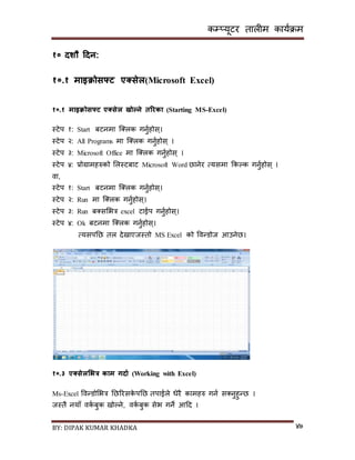 कम्प्यूटर तालीम काययक्रम
BY: DIPAK KUMAR KHADKA ४७
१० िशौ हिन:
१०.१ माइिोसफ्ट एक्ससेल(Microsoft Excel)
१०.१ माइिोसफ्ट एक्ससेल खोल्ने तररका (Starting MS-Excel)
स्टेप १: Start बटनमा न््लक गनुयहोि्।
स्टेप २: All Programs मा न््लक गनुयहोि् ।
स्टेप ३: Microsoft Office मा न््लक गनुयहोि् ।
स्टेप ४: प्रोग्रामहरुको सलस्टबाट Microsoft Word छानेर त्यिमा ककल्क गनुयहोि् ।
वा,
स्टेप १: Start बटनमा न््लक गनुयहोि्।
स्टेप २: Run मा न््लक गनुयहोि्।
स्टेप ३: Run ब्िसभत्र excel टाईप गनुयहोि्।
स्टेप ४: Ok बटनमा न््लक गनुयहोि्।
त्यिपनछ तल र्ेिाएजस्तो MS Excel को पवन्र्ोज आउनेछ।
१०.३ एक्ससेलभभत्र काम गिाड (Working with Excel)
Ms-Excel पवन्र्ोसभत्र नछररिके पनछ तपाईले धेरै कामहरु गनय ि्नुहुन्छ ।
जस्तै नयााँ वकय बुक िोल्ने, वकय बुक िेभ गने आदर् ।
 