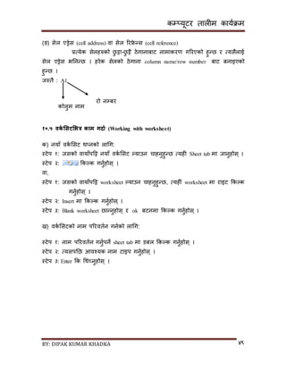 कम्प्यूटर तालीम काययक्रम
BY: DIPAK KUMAR KHADKA ४९
(ङ) िेल एड्रेि (cell address) वा िेल ररिे न्ि (cell reference)
प्रत्येक िेलहरुको छु ट्टा-छु ट्टै ठेगानाबाट नामाकरण गररएको हुन्छ र त्यिैलाई
िेल एड्रेि भननन्छ । हरेक िेलको ठेगाना column name/row number बाट बनाइएको
हुन्छ ।
जस्तै : A1
१०.५ वकड भसटभभत्र काम गिाड (Working with worksheet)
क) नयााँ वकय सिट थ्नको लागग:
स्टेप १: जिको वायााँपदट्ट नयााँ वकय सिट ल्याउन चाहनुहुन्छ त्यही Sheet tab मा जानुहोि् ।
स्टेप २: ककल्क गनुयहोि् ।
वा,
स्टेप १: जिको वायााँपदट्ट worksheet ल्याउन चाहनुहुन्छ, त्यहीं worksheet मा राइट ककल्क
गनुयहोि् ।
स्टेप २: Insert मा ककल्क गनुयहोि् ।
स्टेप ३: Blank worksheet छान्नुहोि् र ok बटनमा ककल्क गनुयहोि् ।
ि) वकय सिटको नाम पररवतयन गनयको लागग:
स्टेप १: नाम पररवतयन गनुयपने sheet tab मा र्बल ककल्क गनुयहोि् ।
स्टेप २: त्यिपनछ आवश्यक नाम टाइप गनुयहोि् ।
स्टेप ३: Enter कक गथच्नुहोि् ।
कोलुम नाम
रो नम्पबर
 