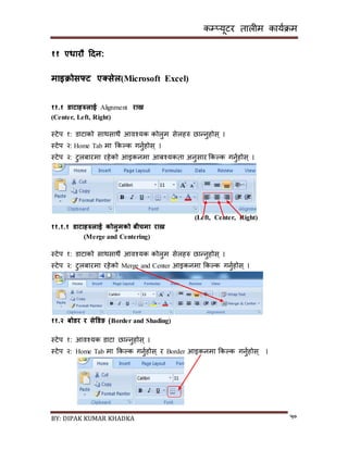 कम्प्यूटर तालीम काययक्रम
BY: DIPAK KUMAR KHADKA ५०
११ एधारौ हिन:
माइिोसफ्ट एक्ससेल(Microsoft Excel)
११.१ र्ाटािरुलाई Alignment राख्न
(Center, Left, Right)
स्टेप १: र्ाटाको िाथिाथै आवश्यक कोलुम िेलहरु छान्नुहोि् ।
स्टेप २: Home Tab मा ककल्क गनुयहोि् ।
स्टेप २: टुलबारमा रहेको आइकनमा आबश्यकता अनुिार ककल्क गनुयहोि् ।
(Left, Center, Right)
११.१.१ र्ाटािरुलाई कोलुमको बीचमा राख्न
(Merge and Centering)
स्टेप १: र्ाटाको िाथिाथै आवश्यक कोलुम िेलहरु छान्नुहोि् ।
स्टेप २: टुलबारमा रहेको Merge and Center आइकनमा ककल्क गनुयहोि् ।
११.२ बोर्र र सेडर्ङ (Border and Shading)
स्टेप १: आवश्यक र्ाटा छान्नुहोि् ।
स्टेप २: Home Tab मा ककल्क गनुयहोि् र Border आइकनमा ककल्क गनुयहोि् ।
 