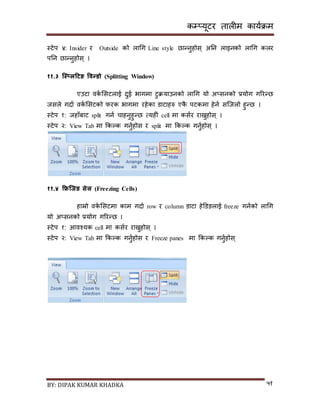 कम्प्यूटर तालीम काययक्रम
BY: DIPAK KUMAR KHADKA ५१
स्टेप ४: Insider र Outside को लागग Line style छान्नुहोि् अनन लाइनको लागग कलर
पनन छान्नुहोि् ।
११.३ स्क्स््लहटङ ववन्र्ो (Splitting Window)
एउटा वकय सिटलाई र्ुई भागमा टुक्रयाउनको लागग यो अ्िनको प्रयोग गररन्छ
जिले गर्ाय वकय सिटको फरक भागमा रहेका र्ाटाहरु एकै पटकमा हेनय िन्जलो हुन्छ ।
स्टेप १: जहााँबाट split गनय चाहनुहुन्छ त्यहीं cell मा कियर राख्नुहोि् ।
स्टेप २: View Tab मा ककल्क गनुयहोि र split मा ककल्क गनुयहोि् ।
११.४ फ्रिस्क्जङ सेल (Freezing Cells)
हाम्रो वकय सिटमा काम गर्ाय row र column र्ाटा हेडर्ङलाई freeze गनयको लागग
यो अ्िनको प्रयोग गररन्छ ।
स्टेप १: आवश्यक cell मा कियर राख्नुहोि् ।
स्टेप २: View Tab मा ककल्क गनुयहोि र Freeze panes मा ककल्क गनुयहोि्
 