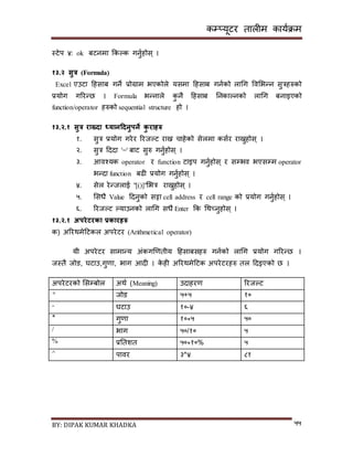 कम्प्यूटर तालीम काययक्रम
BY: DIPAK KUMAR KHADKA ५५
स्टेप ४: ok बटनमा ककल्क गनुयहोि् ।
१३.२ सुत्र (Formula)
Excel एउटा दहिाब गने प्रोग्राम भएकोले यिमा दहिाब गनयको लागग पवसभन्न िुत्रहरुको
प्रयोग गररन्छ । Formula भन्नाले कु नै दहिाब ननकाल्नको लागग बनाइएको
function/operator हरुको sequential structure हो ।
१३.२.१ सुत्र राख्िा ध्यानहिनुपने कु रािरु
१. िुत्र प्रयोग गरेर ररजल्ट राख्न चाहेको िेलमा कियर राख्नुहोि् ।
२. िुत्र दर्र्ा '=' बाट िुरु गनुयहोि् ।
३. आवश्यक operator र function टाइप गनुयहोि् र िम्पभव भएिम्पम operator
भन्र्ा function बढी प्रयोग गनुयहोि् ।
४. िेल रेन्जलाई "[()]"सभत्र राख्नुहोि् ।
५. सिधै Value दर्नुको िट्टा cell address र cell range को प्रयोग गनुयहोि् ।
६. ररजल्ट ल्याउनको लागग िधै Enter कक गथच्नुहोि् ।
१३.२.१ अपरेटरका प्रकारिरु
क) अररथमेदटकल अपरेटर (Arithmetical operator)
यी अपरेटर िामान्य अंकगखणतीय दहिाबिहरु गनयको लागग प्रयोग गररन्छ ।
जस्तै जोर्, िटाउ,गुणा, भाग आर्ी । के ही अररथमेदटक अपरेटरहरु तल दर्इएको छ ।
अपरेटरको सिम्पबोल अथय (Meaning) उर्ाहरण ररजल्ट
+ जोर् ५+५ १०
- िटाउ १०-४ ६
* गुणा १०*५ ५०
/ भाग ५०/१० ५
% प्रनतशत ५०*१०% ५
^ पावर ३^४ ८१
 
