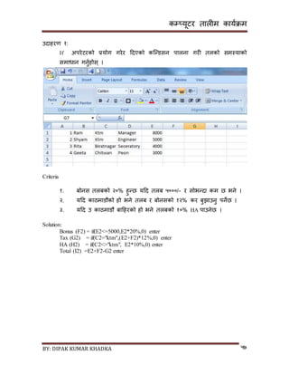 कम्प्यूटर तालीम काययक्रम
BY: DIPAK KUMAR KHADKA ५७
उर्ाहरण १:
If अपरेटरको प्रयोग गरेर दर्एको कन्न्र्िन पालना गरी तलको िमस्याको
िमाधान गनुयहोि् ।
Criteria
१. बोनि तलबको २०% हुन्छ यदर् तलब ५०००/- र िोभन्र्ा कम छ भने ।
२. यदर् काठमार्ौको हो भने तलब र बोनिको १२% कर बुिाउनु पनेछ ।
३. यदर् उ काठमार्ौ बादहरको हो भने तलबको १०% HA पाउनेछ ।
Solution:
Bonus (F2) = if(E2<=5000,E2*20%,0) enter
Tax (G2) = if(C2="ktm",(E2+F2)*12%,0) enter
HA (H2) = if(C2<>"ktm", E2*10%,0) enter
Total (I2) =E2+F2-G2 enter
 