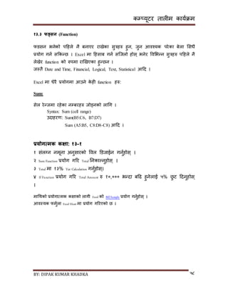 कम्प्यूटर तालीम काययक्रम
BY: DIPAK KUMAR KHADKA ५८
१३.३ फङ्सन (Function)
फङिन भनेको पदहले नै बनाएर रािेका िुत्रहरु हुन, जुन आवश्यक परेका बेला सिधै
प्रयोग गनय िककन्छ । Excel मा दहिाब गनय िन्जलो होि् भनेर पवसभन्न िुत्रहरु पदहले नै
लेिेर function को रुपमा राखिएका हुन्छन ।
जस्तै Date and Time, Financial, Logical, Text, Statistical आदर् ।
Excel मा धेरै प्रयोगमा आउने के ही function हरु:
Sum:
िेल रेन्जमा रहेका नम्पबरहरु जोड्नको लागग ।
Syntax: Sum (cell range)
उर्ाहरण: Sum(B5:C6, B7:D7)
Sum (A5:B5, C8:D8-C8) आदर् ।
प्रयोगत्मक कक्षा: १३-१
१ िंलग्न नमूना अनुिारको पवल डर्जाईन गनुयहोि ् ।
२ Sum Function प्रयोग गरर Total ननकाल्नुहोि ् ।
३ Total मा १३% Vat Calculation गनुयहोि ्।
४ If Function प्रयोग गरर Total Amount रु १०,००० भन्र्ा बदढ हुनेलाई ५% छु ट दर्नुहोि ्
।
मागथको प्रयोगात्मक किाको लागी Excel को Bill Sample प्रयोग गनुयहोि् ।
आवस्यक फमुयला Excel Sheet मा प्रयोग गररएको छ ।
 