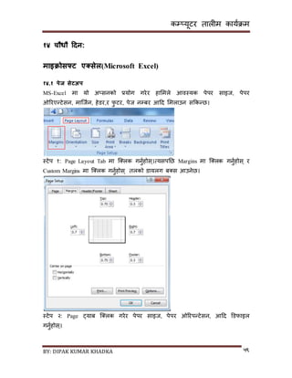 कम्प्यूटर तालीम काययक्रम
BY: DIPAK KUMAR KHADKA ५९
१४ चौधौ हिन:
माइिोसफ्ट एक्ससेल(Microsoft Excel)
१४.१ पेज सेटअप
MS-Excel मा यो अ्िनको प्रयोग गरेर हासमले आवस्यक पेपर िाइज, पेपर
ओररएन्टेिन, मान्जयन, हेर्र,र फु टर, पेज नम्पबर आदर् समलाउन िककन्छ।
स्टेप १: Page Layout Tab मा न््लक गनुयहोि्।त्यिपनछ Margins मा न््लक गनुयहोि् र
Custom Margins मा न््लक गनुयहोि् तलको र्ायलग ब्ि आउनेछ।
स्टेप २: Page ट्याब न््लक गरेर पेपर िाइज, पेपर ओररपन्टेिन, आदर् डर्फाइल
गनुयहोि्।
 