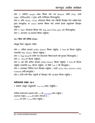 कम्प्यूटर तालीम काययक्रम
BY: DIPAK KUMAR KHADKA ६०
स्टेप ३: यिैगरी margins ट्याब न््लक गरेर तल (Bottom) मागथ (Top), र्ायााँ
(right), बायााँ(left),हेर्र र फु र्र आदर् मान्जयनहरु समलाउनुहोि्।
स्टेप ४: अनन, Header / Footer फोल्र्रमा न््लक गरेर पदहलेनै डर्जाइन गरेर रािेको हेर्र
फु र्र छान्नुहोि्। वा custom बटनमा न््लक गरेर आफ्नो ईच्छा अनुिारको डर्जाइन
गनुयहोि्।
स्टेप ५: Sheet फोल्र्रमा न््लक गरेर Page order र Print option हरु समलाउनुहोि्।
स्टेप ६: अन्त्यमा OK बटनमा न््लक गनुयहोि्।
१४.२ वप्रन्ट गने तररका (Print)
वकय बुक पप्रन्ट गनुयभन्र्ा पदहले:
स्टेप १: अकफि बटनमा (Office Button) न््लक गनुयहोि् र Print मा ककल्क गनुयहोि्
त्यिपनछ Print Preview ककल्क गनुयहोि् ।
स्टेप २: Page Setup मा मागथ पेज िेटअपमा सिकाएजस्तै िबै कु राहरु समलाउनुहोि् ।
स्टेप ३: Close मा ककल्क गनुयहोि्।
स्टेप ४: अब फे री अकफि बटनमा (Office Button) न््लक गनुयहोि् र Print मा ककल्क
गनुयहोि् त्यिपनछ Print ककल्क गनुयहोि् वा सिधै Ctrl+ P कक गथच्नुहोि् ।
स्टेप ५: आवश्यक पप्रन्न्टङ रेन्ज डर्फाइन गनुयहोि् । जस्तै Active sheet, selection, whole
workbook आदर् छान्नुहोि् ।
स्टेप ६: कनत कपप पप्रन्ट गनुयपने हो डर्फाइन गरर Ok बटन ककल्क गनुयहोि् ।
प्रयोगत्मक कक्षा: १४-१
१ िंलग्न नमूना अनुिारको Salary Sheet तयार गनुयहोि ् ।
मागथको प्रयोगात्मक किाको लागी Excel को SalarySample प्रयोग गनुयहोि् ।
आवस्यक फमुयला Excel Sheet मा प्रयोग गररएको छ ।
Calculation को लागी PCS Nepali प्रयोग गनुयहोि् ।
 