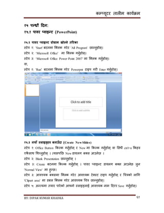 कम्प्यूटर तालीम काययक्रम
BY: DIPAK KUMAR KHADKA ६१
१५ पन्रौ हिन:
१५.१ पावर ्वाइन्ट (PowerPoint)
१५.२ पावर ्वाइन्ट प्रोग्राम खोल्ने तररका
स्टेप १: 'Start' बटनमा न््लक गरेर 'All Program' छान्नुहोि्।
स्टेप २: ‘Microsoft Office' मा न््लक गनुयहोि्।
स्टेप ३: ‘Microsoft Office Power Point 2007’ मा न््लक गनुयहोि्।
वा,
स्टेप १: 'Run' बटनमा न््लक गरेर Powerpnt टाइप गरी Enter गनुयहोि्।
१५.३ नयाँ स्लाइड्िरु बनाउँिा (Create New Slides)
स्टेप १: Office Button ककल्क गनुयहोि् र New मा ककल्क गनुयहोि् वा सिधै ctrl+n ककहरु
एकै िाथ गथच्नुहोि् । त्यिपनछ New र्ायलग ब्ि आउनेछ ।
स्टेप २: Blank Presentation छान्नुहोि् ।
स्टेप ३: Create बटनमा ककल्क गनुयहोि् । पावर ्वाइन्ट र्ायलग ब्ि आउनेछ जुन
'Normal View' मा हुन्छ।
स्टेप ३: आवश्यक ब्िमा न््लक गरेर आवश्यक टे्स्ट टाइप गनुयहोि् र गचत्रको लागग
'Clipart area' मा र्बल न््लक गरेर आवश्यक गचत्र छान्नुहोि्।
स्टेप ५: अन्त्यमा तयार पारेको आफ्नो स्लाइड्लाई आवश्यक नाम दर्एर Save गनुयहोि्।
 