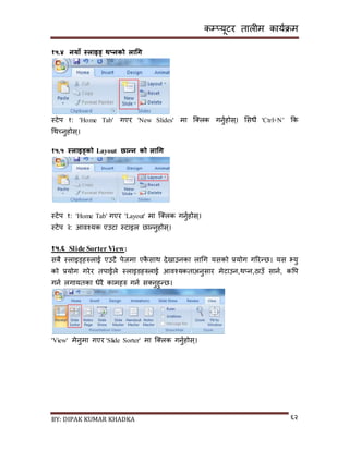 कम्प्यूटर तालीम काययक्रम
BY: DIPAK KUMAR KHADKA ६२
१५.४ नयाँ स्लाइड् थ्नको लाचग
स्टेप १: 'Home Tab' गएर 'New Slides' मा न््लक गनुयहोि्। सिधै 'Ctrl+N’ कक
गथच्नुहोि्।
१५.५ स्लाइड्को Layout छान्न को लाचग
स्टेप १: 'Home Tab' गएर 'Layout' मा न््लक गनुयहोि्।
स्टेप २: आवश्यक एउटा स्टाइल छान्नुहोि्।
१५.६ Slide Sorter View:
िबै स्लाइड्हरुलाई एउटै पेजमा एकै िाथ र्ेिाउनका लागग यिको प्रयोग गररन्छ। यि भ्यु
को प्रयोग गरेर तपाईले स्लाइर्हरुलाई आवश्यकताअनुिार मेटाउन,थ्न,ठाउाँ िानय, कपप
गनय लगायतका धेरै कामहरु गनय ि्नुहुन्छ।
'View' मेनुमा गएर 'Slide Sorter' मा न््लक गनुयहोि्।
 