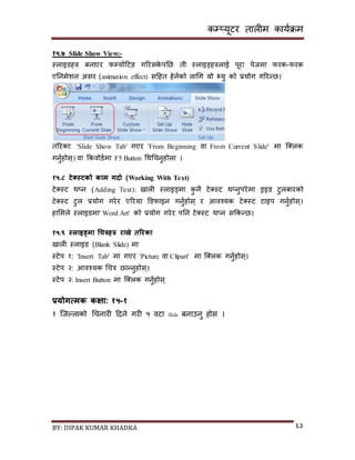 कम्प्यूटर तालीम काययक्रम
BY: DIPAK KUMAR KHADKA ६३
१५.७ Slide Show View:-
स्लाइर्हरु बनाएर फम्पयायदटङ गररिके पनछ ती स्लाइड्हरुलाई पूरा पेजमा फरक-फरक
एननमेशन अिर (animation effect) िदहत हेनयको लागग यो भ्यु को प्रयोग गररन्छ।
तररका: 'Slide Show Tab' गएर 'From Beginning वा From Current Slide' मा न््लक
गनुयहोि्। वा ककवोर्यमा F5 Button गथगचनुहोला ।
१५.८ टेक्सस्टको काम गिाड (Working With Text)
टे्स्ट थ्न (Adding Text): िाली स्लाइड्मा कु नै टे्स्ट थ्नुपरेमा ड्रइङ टुलबारको
टे्स्ट टुल प्रयोग गरेर एररया डर्फाइन गनुयहोि् र आवश्यक टे्स्ट टाइप गनुयहोि्।
हासमले स्लाइर्मा' Word Art' को प्रयोग गरेर पनन टे्स्ट थ्न िककन्छ।
१५.९ स्लाइड्मा चचत्रिरु राख्ने तररका
िाली स्लाइर् (Blank Slide) मा
स्टेप १: 'Insert Tab' मा गएर 'Picture वा Clipart' मा न््लक गनुयहोि्।
स्टेप २: आवश्यक गचत्र छान्नुहोि्।
स्टेप २: Insert Button मा न््लक गनुयहोि्
प्रयोगत्मक कक्षा: १५-१
१ न्जल्लाको गचनारी दर्ने गरी ५ वटा Slide बनाउनु होि ।
 