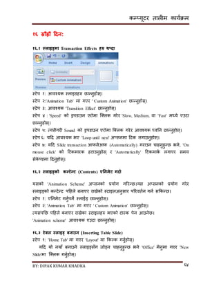 कम्प्यूटर तालीम काययक्रम
BY: DIPAK KUMAR KHADKA ६४
१६ स्रौर्ह्रौ हिन:
१६.१ स्लाइड्मा Transaction Effects िरु थ्िा
स्टेप १: आवश्यक स्लाइर्हरु छान्नुहोि्।
स्टेप २:'Animation Tab' मा गएर ' Custom Animation' छान्नुहोि्।
स्टेप ३: आवश्यक 'Transition Effect' छान्नुहोि्।
स्टेप ४ : 'Speed' को ड्रपर्ाउन एरोमा न््लक गरेर 'Slow, Medium, वा 'Fast' मध्ये एउटा
छान्नुहोि्।
स्टेप ५: त्यिैगरी Sound को ड्रपर्ाउन एरोमा न््लक गरेर आवश्यक ध्वनन छान्नुहोि्।
स्टेप ६: यदर् आवश्यक भए 'Loop until next' अ्िनमा दटक लगाउनुहोि्।
स्टेप ७: यदर् Slide transaction आफिेआफ (Automatically) गराउन चाहनुहुन्छ भने, 'On
mouse click' को दटकमारक हटाउनुहोि् र 'Automatically' दटकमाकय लगाएर िमय
िेके ण्र्मा दर्नुहोि्।
१६.२ स्लाइड्को कन्टेन्ट (Contents) एननमेट गिाड
यिको 'Animation Scheme' अ्िनको प्रयोग गररन्छ।यि अ्िनको प्रयोग गरेर
स्लाइड्को कन्टेन्ट पदहले बनाएर रािेको स्टाइलअनुिार पररवतयन गनय िककन्छ।
स्टेप १: एननमेट गनुयपने स्लाईड् छान्नुहोि्।
स्टेप २: 'Animation Tab' मा गएर ' Custom Animation' छान्नुहोि्।
त्यिपनछ पदहले बनाएर रािेका स्टाइलहरु भएको टास्क पेन आउनेछ।
'Animation scheme' आवश्यक एउटा छान्नुहोि्।
१६.३ टेबल स्लाइड् बनाउन (Inserting Table Slide)
स्टेप १: 'Home Tab' मा गएर 'Layout' मा ककल्क गनुयहोि्।
यदर् यो नयााँ बनाउने स्लाइड्िाँग जोड्न चाहनुहुन्छ भने 'Office' मेनुमा गएर 'New
Slide'मा न््लक गनुयहोि्।
 