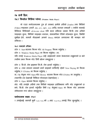 कम्प्यूटर तालीम काययक्रम
BY: DIPAK KUMAR KHADKA ६६
१७ सत्रौ हिन:
१७.१ ववन्र्ोज भमडर्या ्लेयर (Windows Media Player)
यो एउटा मनोरंजनात्मक टुल हो जिबाट हामीले अडर्यो (Audio) तथा सभडर्यो
(Video) फाइलहरु (जस्तै .dat, .avi, .mp3, .wav आदर्) बजाउन ि्र्छौ । त्यिैले यिलाई
डर्न्जटल समडर्याको all-in-one client पनन भन्न िककन्छ जिमा सि.डर्. तथा अडर्यो
फाइलहरु िुन्न, सभडर्यो फाइलहरु बजाउन, िंिारभररका रेडर्यो स्टेिनहरु िुन्न, डर्भीर्ी
मुभीहरु हेनय, मनपने गीतहरुको आफ्नो library बनाउन लगायतका धेरै कामहरु गनय
िककन्छ ।
१७.२ चलाउने तररका:
स्टेप १: Start बटनमा ककल्क गरेर All Program ककल्क गनुयहोि् ।
स्टेप २: Windows Media Player मा ककल्क गनुयहोि् । वा,
यदर् तपाई Windows Media Player लाई आइकनको रुपमा र्ेस्कटपमा राख्नुभएको छ भने
त्यिैमा र्बल ककल्क गरेर सिधै िोल्न ि्नुहुन्छ ।
स्टेप ३: सि.र्ी. रोम ड्राइभमा सि.र्ी. रोम इन्िटय गनुयहोि् ।
स्टेप ४: त्यि र्ायलग ब्िको बायााँ िाइर्को मागथपदट्ट रहेको Now Playing मा ककल्क
गनुयहोि् र CD drive मा ककल्क गनुयहोि् ।
वा, File मेनुमा गएर Open गरेर Browse बटनमा ककल्क गरेर CD drive मा जानुहोि् ।
त्यिपनछ तल र्ेिाएिै पवसभन्न फोल्र्रहरु र्ेिापर्यछन् ।
स्टेप ५: Open बटनमा ककल्क गनुयहोि् ।
नोट: यदर् तपाईले अडर्यो तथा सभडर्यो फाइलहरु हार्यडर््िमा कपप गरेर राख्नुभएको छ
भने, सि.र्ी. रोम इन्िटय गनुयपर्ैन सिधै File मेनुबाट Open मा ककल्क गरेर आवश्यक
लोके िनमा गएर िोल्न ि्नुहुन्छ ।
प्रयोगत्मक कक्षा: १५-१
१ तपाईलाई मनपने कु नै Audio Video को CD बाट Head Phone लगाई गगत िुन्नुहोि ् ।
 