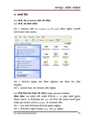 कम्प्यूटर तालीम काययक्रम
BY: DIPAK KUMAR KHADKA ६७
१८ अठारौ हिन:
१८.१ भस.र्ी. रोम (CD-ROM) प्रयोग गने तररका
१८.२ भस.र्ी. रोम खोल्ने तररका:
स्टेप १: र्ेस्कटपमा रहेको My Computer icon मा double न््लक गनुयहोि्। त्यिपनछ
तलको र्ायलग ब्ि आउनेछ।
स्टेप २: सि.डर्.रोम ड्राइभमा र्बल न््लक गनुयहोि्।वा राइट न््लक गरेर ओपेन
छान्नुहोि्।
स्टेप ३: आवश्यक फाइल तथा फोल्र्रहरु िोलेर हेनुयहोि्।
१८.३ भस.डर्.रोममा र्ाटा भण्र्ार गने तररका (writing data into CD-ROM)
पहिलो तररका: यि काययको लागग तपाईले सि.डर्.रोम R / W ड्राइभ रािेको हुनुपछय।
पवन्र्ोज ए्ि.पी. मा सि.डर्.रोममा र्ाटा write गने कफचर पनन उपलब्ध गराएको हुनाले
तपाईले छु ट्टै िफ्टवेयर (जस्तै Nero burner) को आवश्यकता पर्ैन।
स्टेप १: एउटा िाली सि.डर्.रोममा,सि.डर्.रोम ड्राइभमा राख्नुहोि्।
स्टेप २: सि.डर्.रोममा राख्नुपने फाइलहरु Select गने Copy गनुयहोि्।
 