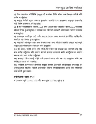कम्प्यूटर तालीम काययक्रम
BY: DIPAK KUMAR KHADKA ७०
५) पवना लाइिेन्ि प्रनतसलपप (copy) गरी िस्तोमा पवकक्र गरेका िफ्टवेयरहरु कदहले पनन
प्रयोग नगनुयहोि्।
६) भाइरि फै सलने मुख्य माध्यम इन्टरनेट भएकोले इन्टरनेटहरुबाट फाइलहरु र्ाउनलोर्
गर्ाय पवशेष िावधानी अपनाउनुहोि्।
७) ई-मेल फाइलहरुिाँग भाइरि attach भएर आउन ि्ने भएकोले यस्ता attach फाइलहरु
िोल्र्ा पवचार पु-याउनुहोि्। र भाईरि भए नभएको जानकारी नभएिम्पम त्यस्ता फाइलहरु
निोल्नुहोि्।
८) अनलाइन च्यादटङ्ग गर्ाय पनन भाइरि आउन ि्ने भएकोले अपररगचत व्यन््तिाँग
च्यादटङ गर्ाय पवचार पु-याउनुहोला।
९) भाइरिले महत्वपूणय र्ाटा तथा प्रोग्रामहरुलाई नष्ट गररदर्ने भएकोले त्यस्ता महत्वपूणय
फाईल तथा प्रोग्रामलाफ व्याकअप गरेर राख्नुहोला।
१०) पेन ड्राइभ, फ्लपप डर्स्क तथा सि.डर्.रोम प्रयोग गर्ाय भाइरि भए नभएको जााँच गरेर
मात्र प्रयोग गनुयहोि्। यदर् भाइरि भएको पाइएमा त्यिलाई प्रयोग नगनुयहोला वा भाइरि
स््यान गरेर मात्र प्रयोग गनुयहोि्।
११) कम्प्युटर सिस्टमलाई जदहले पनन पािवर्य प्रयोग गरी लक गरेर राख्नुहोला ताकक अरु
व्यन््तले प्रयोग गनय निकोि्।
१२) तपाईको कम्प्युटरको मेमोरीमा भाइरि भएको अवस्थामा एन्न्टभाइरि िफ्टवेयर रन
नगराउनुहोला ककनकक त्यस्तो अवस्थामा भाइरि एन्न्टभाइरिसभत्र प्रवेश गरेर प्रोग्राममा
काम नगने हुन ि्छ।
प्रयोगत्मक कक्षा: १९-१
१ उपलव्ध कु नै Anti Virus install गरर कम्प्यूटर clean गराउनुहोि ् ।
 