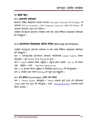 कम्प्यूटर तालीम काययक्रम
BY: DIPAK KUMAR KHADKA ७१
२० बीसौ हिन:
२०.१ इन्टरनेट कनेक्ससन
ईन्टरनेट िसभयि प्रोभाइर्रले उपलब्ध गराएको User name र Password वा IP Address को
आधारमा Dial Up Connection , Cable Connection, Lease line, ADSL वा Wireless को
आधारमा ईन्टरनेट जर्ान गनय िककन्छ ।
तपाईको कम्प्युटरमा ईन्टरनेट कने्िन भयो भने तपाई पवसभन्न िाइटहरुका वेबपेजहरु
हेनय ि्नुहुन्छ ।
२०.२ इन्टरनेटमा वेबसाइटिरु खोज्ने तररका (Browsing the Websites)
तपाईको कम्प्युटरमा ईन्टरनेट कने्िन छ भने तपाई पवसभन्न िाइटहरुका वेबपेजहरु
हेनय ि्नुहुन्छ ।
स्टेप १: कम्प्युटरलाई इन्टरनेटमा कने्िन गररिके पनछ Internet Explorer प्रोग्राम
िोल्नुहोि् । जुन Desktop वा All Program मा हुन्छ ।
स्टेप २: Address ब्िमा ककल्क गनुयहोि् र आफु ले िोज्न चाहेको web site को ठेगाना
टाइप गनुयहोि् । जस्तै http://www.nepalnews.com
स्टेप ३: Go बटनमा ककल्क गनुयहोि् वा ककबोर्यबाट इन्टर (Enter) कक गथच्नुिहोि् ।
स्टेप ४: तपाईले टाइप गरेको Web Page को मुख्य पृष्ट र्ेख्नुहुनेछ ।
२०.३ सचड इस्क्न्जन (Search Engine) प्रयोग गने तररका:
स्टेप १: Internet Explorer िोल्नुहोि् र Address ब्िमा कु नै एउटा िचय इन्न्जनको
Address टाइप गरेर इन्टर कक गथच्नुहोि् । जस्तै: www.google.com.np त्यिपनछ तलको
पवन्र्ो आउनेछ ।
 