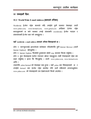 कम्प्यूटर तालीम काययक्रम
BY: DIPAK KUMAR KHADKA ७३
२१ एकाइसौ हिन:
२१.१ World Wide E-mail Address (बनाउने तररका(
Worldwide ई-मेल एड्रेि भन्नाले यदर् तपाईले कु नै प्रख्यात वेविाइट जस्तै
www.yahoo.com, www.hotmail.com, www.gmail.com आदर्बाट ई-मेल एड्रेि
बनाउनुभएको छ भने यिबाट तपाई िंिारभरर (worldwide) ई-मेल पठाउन र
िंिारभरबाटै ई-मेल प्राप्त गनय ि्नुहुन्छ ।
यिाँ worldwide e-mail address बनाउने तररका भसकाइएको छ ।
स्टेप १: कम्प्युटरलाई इन्टरनेटमा कने्िन गररिके पनछ कु नै Internet Browser (जस्तै
Internet Explorer) िोल्नुहोि् ।
स्टेप २: Internet Explorer पवन्र्ोको टुलबारमा रहेको stop बटनमा ककल्क गनुयहोि् ।
स्टेप ३: कु न वेविाइटमा ई-मेल एकाउन्ट िोल्न चाहनुहुन्छ त्यही वेविाइटको एड्रेि बार
टाइप गनुयहोि् र इन्टर कक गथच्नुहोि् । जस्तै: www.yahoo.com, www.hotmail.com
आदर् ।
त्यिपनछ yahoo/hotmail को वेविाइट प्राप्त हुन्छ । यहााँ yahoo बाट सिकाइएिको छ र
तपाईले hotmail बाट ई-मेल एड्रेि बनाउाँर्ा पनन उस्तै प्रकक्रयाले अपनाउनुहोला।
www.yahoo.com को वेविाइटको तल र्ेिाएजस्तो पवन्र्ो आउनेछ ।
 
