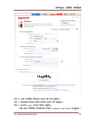 कम्प्यूटर तालीम काययक्रम
BY: DIPAK KUMAR KHADKA ७६
स्टेप ७: त्यहााँ उल्लेखित ननयमहरु पालना गर्ै फमय भनुयहोि् ।
स्टेप ८: वेविाइटले दर्एका प्रत्येक स्टेपहरु पालना गर्ै जानुहोि् ।
स्टेप ९: अन्तमा I agree बटनमा न््लक गनुयहोि् ।
के ही िमय प्रोसिसिङ गररिके पनछ तपाईले worldwide e-mail address पाउनुहुनेछ ।
 
