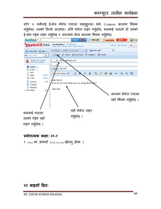 कम्प्यूटर तालीम काययक्रम
BY: DIPAK KUMAR KHADKA ७९
स्टेप ५: किैलाई ई-मेल मेिेज पठाउन चाहनुहुन्छ। भने, Compose बटनमा न््लक
गनुयहोि्। तलको पवन्र्ो आउनेछ। अनन मेिेज टाइप गनुयहोि्, किलाई पठाउने हो उिको
ई-मेल एड्रेि टाइप गनुयहोि् र अन्त्यमा िेन्र् बटनमा न््लक गनुयहोि्।
प्रयोगात्मक कक्षा:
१ आफ्नै बारेमा १०
प्रयोगत्मक कक्षा: २१-१
१ Yahoo मा आफ्नो Email Account िोल्नु होला ।
२२ बाइसौ हिन:
यहााँ मेिेज टाइप
गनुयहोि् ।
अन्तमा मेिेज पठाउन
यहााँ न््लक गनुयहोि् ।
किलाई पठाउन
उिको एड्रेि यहााँ
टाइप गनुयहोि् ।
 