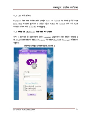 कम्प्यूटर तालीम काययक्रम
BY: DIPAK KUMAR KHADKA ८०
२२.१ Chat गने तररका:
Chat room सभत्र प्रवेश गनयको लागग तपाईले Yahoo वा Hotmail मा आफ्नो ई-मेल एड्रेि
(e-mail ID) बनाएको हुनुपर्यछ । त्यिैले पदहला Yahoo वा Hotmail मध्ये कु नै एउटा
वेबिाइट प्रयोग गरेर E-mail ID बनाउनुहोि् ।
२२.२ च्याट रुम (chat-room) भभत्र प्रवेश गने तररका:
स्टेप १: र्ेस्कटप वा टास्कबारमा रहेको Messenger आइकनमा र्बल ककल्क गनुयहोि् ।
वा, Start बटनमा ककल्क गरेर All Programs मा गएर Yahoo/MSN Messenger मा ककल्क
गनुयहोि् ।
त्यिपनछ तपाईले तलको न्स्क्रन आउनेछ ।
 