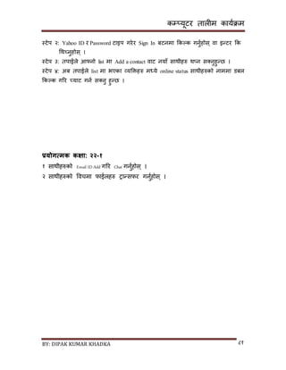 कम्प्यूटर तालीम काययक्रम
BY: DIPAK KUMAR KHADKA ८१
स्टेप २: Yahoo ID र Password टाइप गरेर Sign In बटनमा ककल्क गनुयहोि् वा इन्टर कक
गथच्नुहोि् ।
स्टेप ३: तपाईले आफ्नो list मा Add a contact वाट नयााँ िाथीहरु थ्न ि्नुहुन्छ ।
स्टेप ४: अब तपाईले list मा भएका व्यडक्तहरु मध्ये online status िाथीहरुको नाममा र्बल
ककल्क गरर च्याट गनय ि्नु हुन्छ ।
प्रयोगत्मक कक्षा: २२-१
१ िाथीहरुको Email ID Add गरर Chat गनुयहोि ् ।
२ िाथीहरुको पवचमा फाईलहरु रान्िफर गनुयहोि ् ।
 