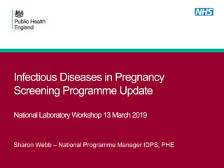 Infectious Diseases in Pregnancy
Screening Programme Update
National Laboratory Workshop 13 March 2019
Sharon Webb – National Programme Manager IDPS, PHE
 