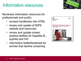 Information resources
Reviewed information resources for
professionals and public:
• revised handbooks into HTML
• review and update of IDPS
website and resources
• review and update screen
positive leaflets for hepatitis B,
syphilis and HIV
• information leaflet/factsheet for
women that decline screening
10 IDPS Programme Update
 